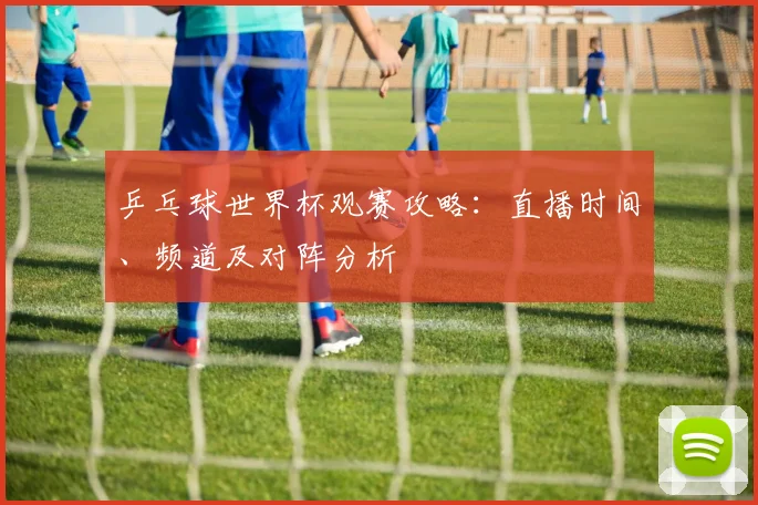乒乓球世界杯观赛攻略：直播时间、频道及对阵分析