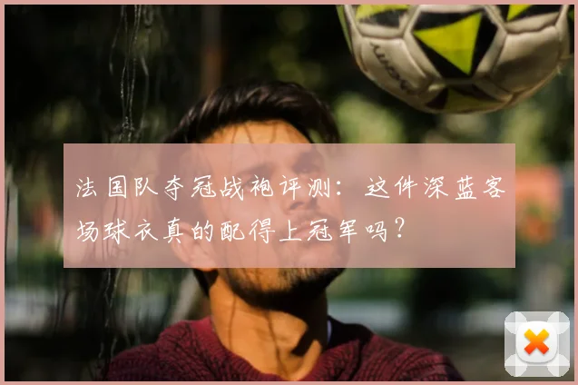 法国队夺冠战袍评测:这件深蓝客场球衣真的配得上冠军吗?