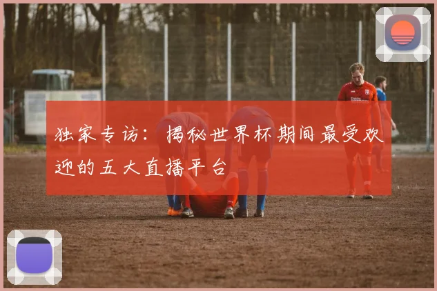 独家专访：揭秘世界杯期间最受欢迎的五大直播平台