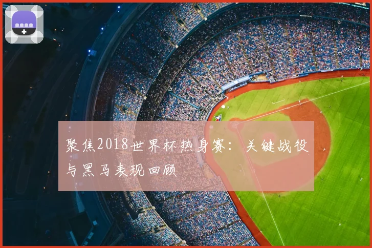 聚焦2018世界杯热身赛:关键战役与黑马表现回顾