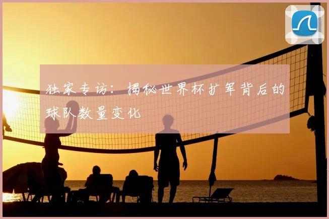 独家专访：揭秘世界杯扩军背后的球队数量变化