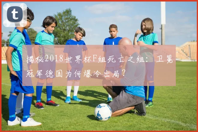 揭秘2018世界杯F组死亡之组：卫冕冠军德国为何爆冷出局？
