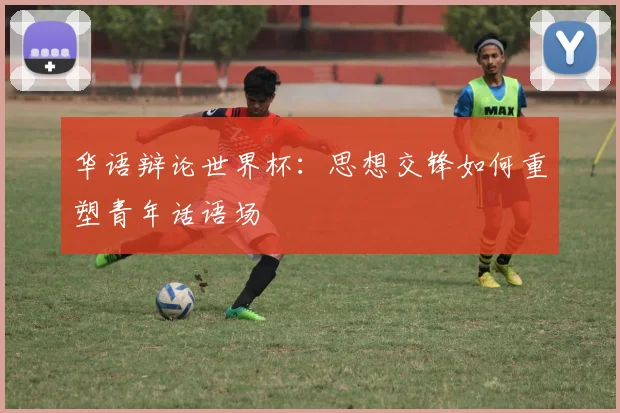 华语辩论世界杯：思想交锋如何重塑青年话语场