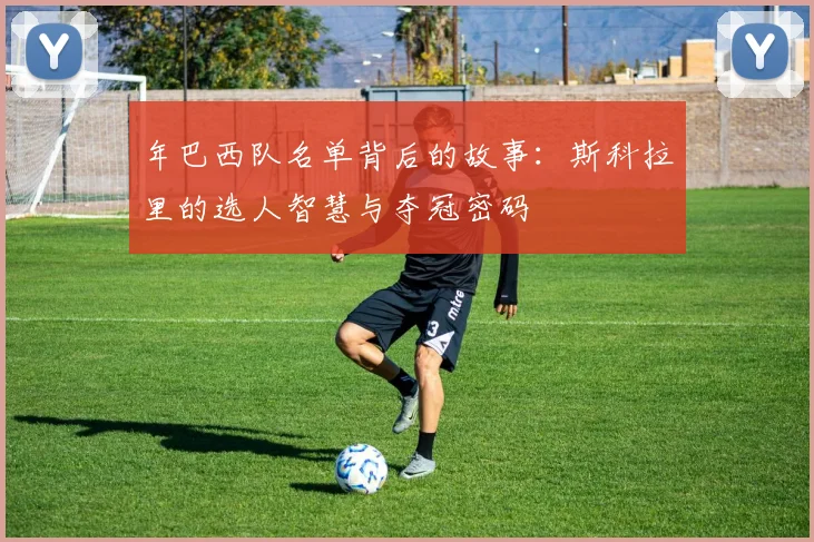 年巴西队名单背后的故事：斯科拉里的选人智慧与夺冠密码