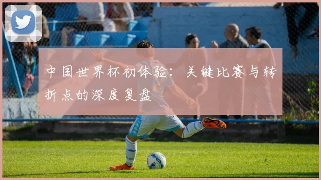 中国世界杯初体验:关键比赛与转折点的深度复盘