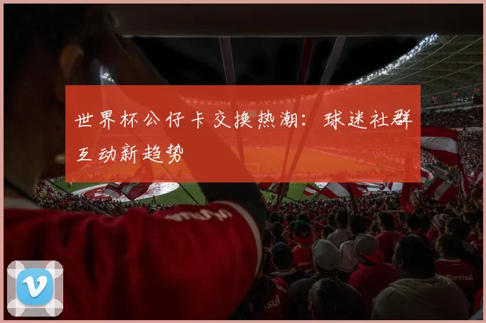 世界杯公仔卡交换热潮：球迷社群互动新趋势