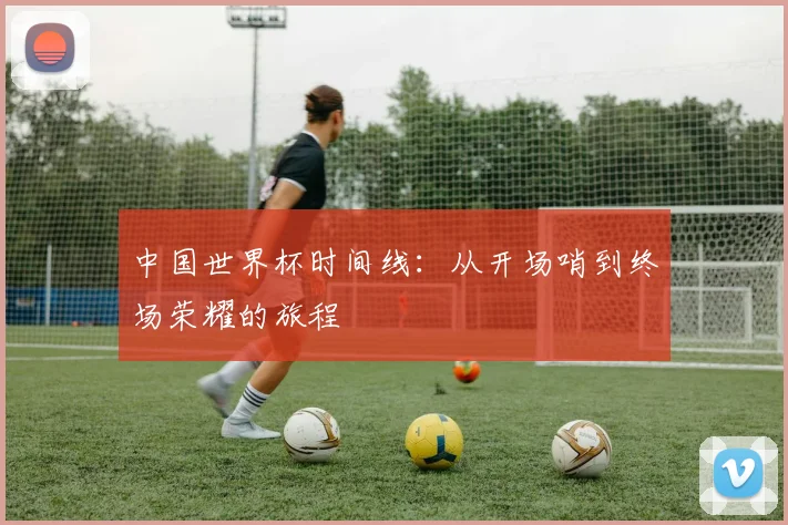 中国世界杯时间线:从开场哨到终场荣耀的旅程