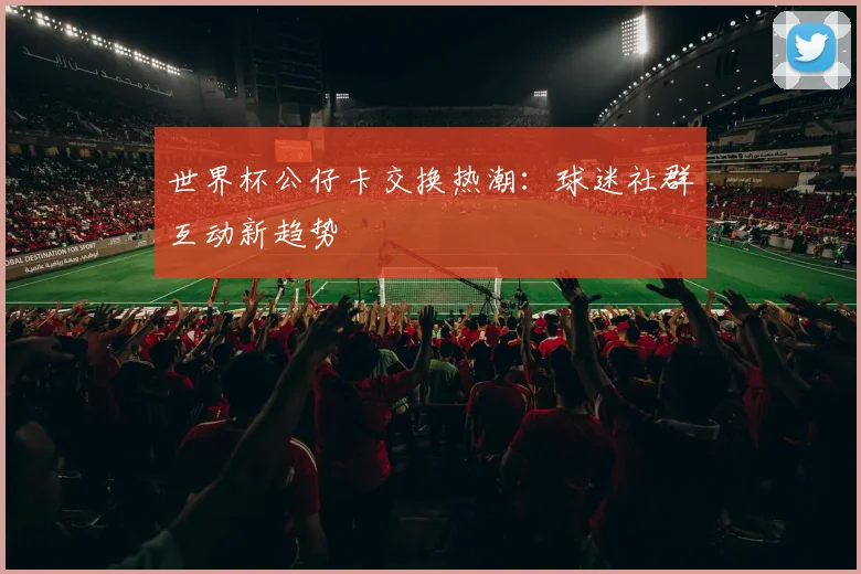 世界杯公仔卡交换热潮：球迷社群互动新趋势