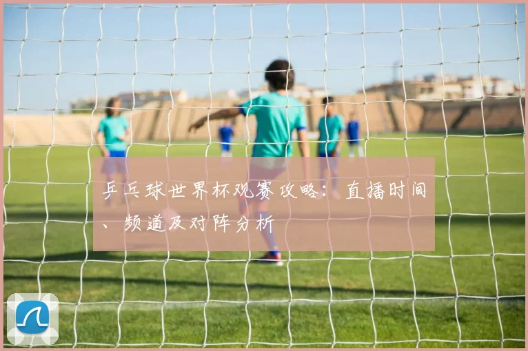乒乓球世界杯观赛攻略：直播时间、频道及对阵分析