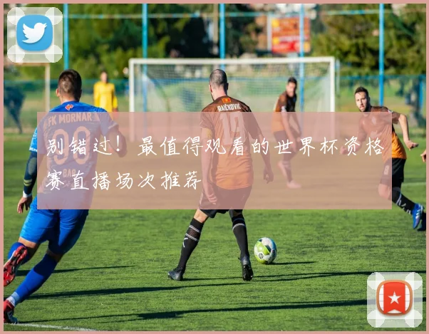 别错过！最值得观看的世界杯资格赛直播场次推荐