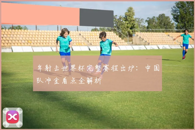 年射击世界杯完整赛程出炉：中国队冲金看点全解析