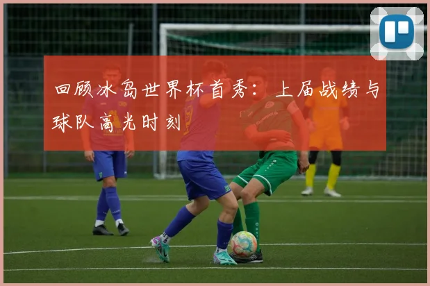 回顾冰岛世界杯首秀：上届战绩与球队高光时刻