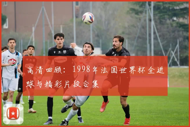 高清回顾：1998年法国世界杯全进球与精彩片段合集