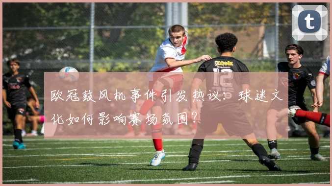 欧冠鼓风机事件引发热议：球迷文化如何影响赛场氛围？