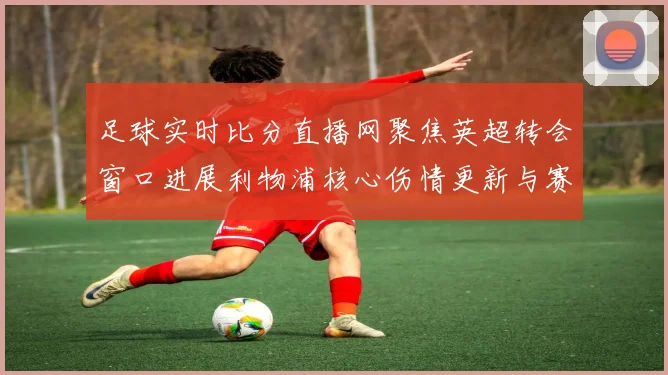 足球实时比分直播网聚焦英超转会窗口进展利物浦核心伤情更新与赛程影响