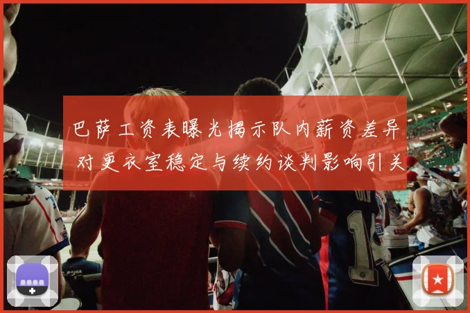 巴萨工资表曝光揭示队内薪资差异 对更衣室稳定与续约谈判影响引关注