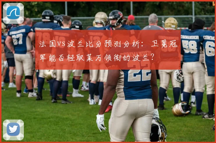 法国vs波兰比分预测分析:卫冕冠军能否轻取莱万领衔的波兰?