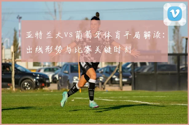 亚特兰大vs葡萄牙体育平局解读：出线形势与比赛关键时刻