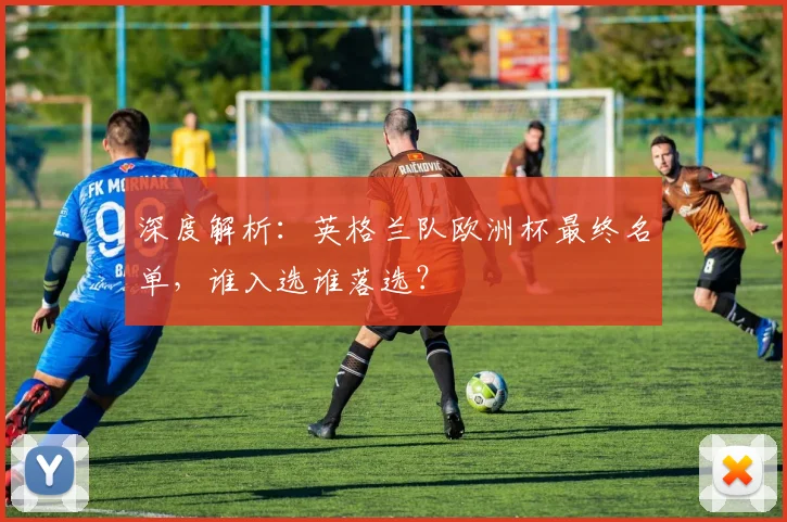 深度解析：英格兰队欧洲杯最终名单，谁入选谁落选？