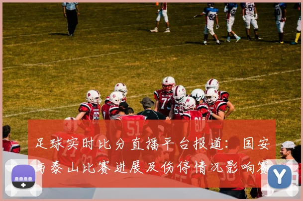 足球实时比分直播平台报道:国安与泰山比赛进展及伤停情况影响赛程安排
