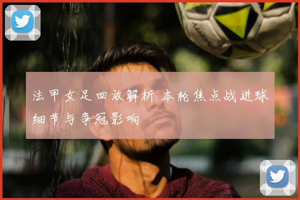 法甲女足回放解析 本轮焦点战进球细节与争冠影响
