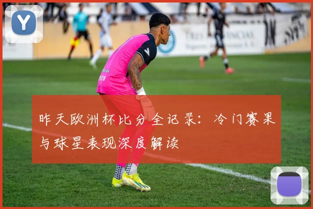 昨天欧洲杯比分全记录：冷门赛果与球星表现深度解读