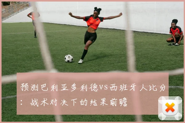 预测巴利亚多利德vs西班牙人比分：战术对决下的结果前瞻