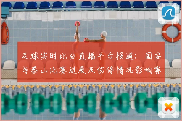 足球实时比分直播平台报道:国安与泰山比赛进展及伤停情况影响赛程安排