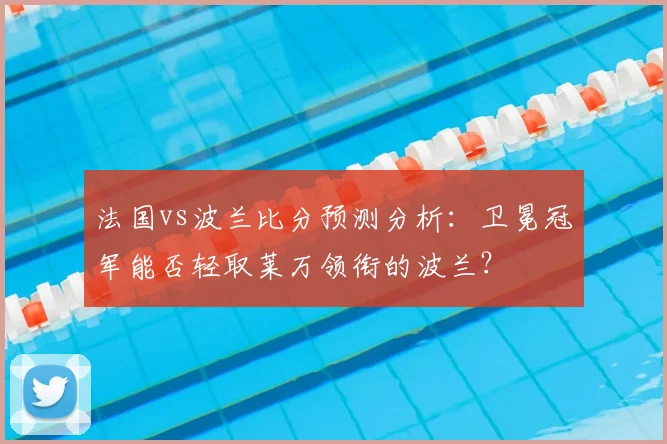 法国vs波兰比分预测分析：卫冕冠军能否轻取莱万领衔的波兰？