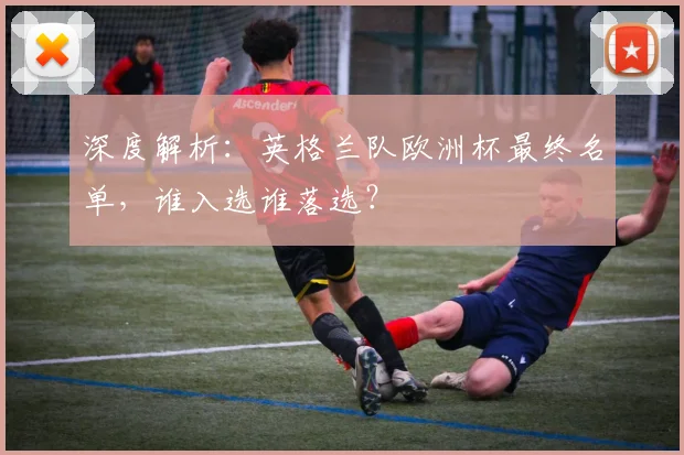 深度解析：英格兰队欧洲杯最终名单，谁入选谁落选？
